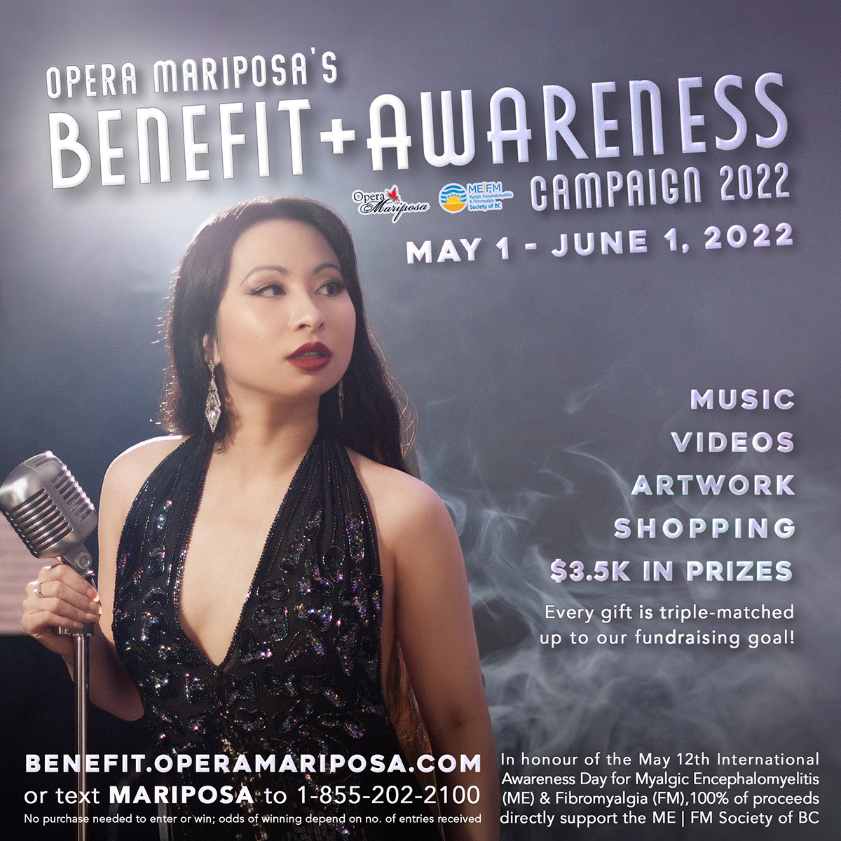 An artistically lit Asian Canadian woman in a black sequin dress holds a vintage microphone, surrounded by mist. A vintage font reads, Opera Mariposa's Benefit and Awareness Campaign 2022 - May 1-June 1, 2022. Music, videos, artwork, shopping, prizes. Every gift is triple-matched up to our fundraising goal! Benefit.OperaMariposa.com or text Mariposa to 1-855-202-2100. No purchase needed to enter or win; odds of winning depend on number of entries received. To honour the May 12th International Awareness Day for Myalgic Encephalomyelitis (ME) and Fibromyalgia (FM), 100% of proceeds support the ME & FM Society of BC.