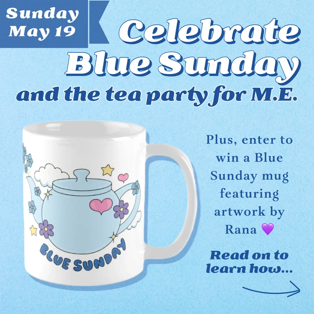 Against a light blue parchment background is a graphic of a white mug featuring an illustrated baby blue teapot twined in forget-me-nots, purple flowers, pink hearts and yellow stars with blue bubble letters reading, Blue Sunday. Blue and white text reads, Sunday May 19th - Celebrate Blue Sunday and the tea party for M.E. Plus, enter to win a Blue Sunday mug featuring artwork by Rana, purple heart emoji. Read on to learn how