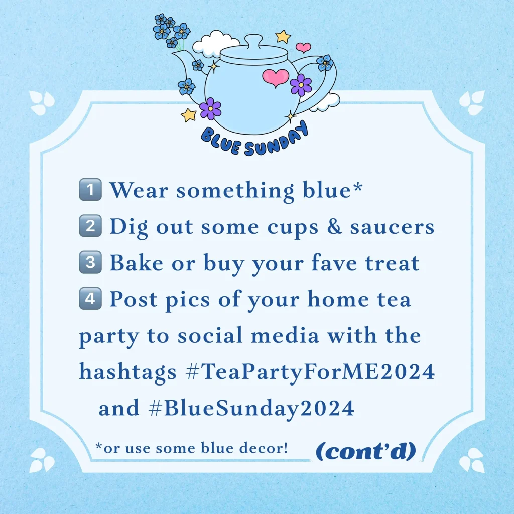 A light blue graphic with a small teapot illustration reads, Blue Sunday. 1 - Wear something blue (or use some blue decor!) 2 - Dig out some cups & saucers. 3 - Bake or buy your fave treat. 4 - Post pics of your home tea party to social media with the hashtags #TeaPartyForME2024 and #BlueSunday2024. Continued...