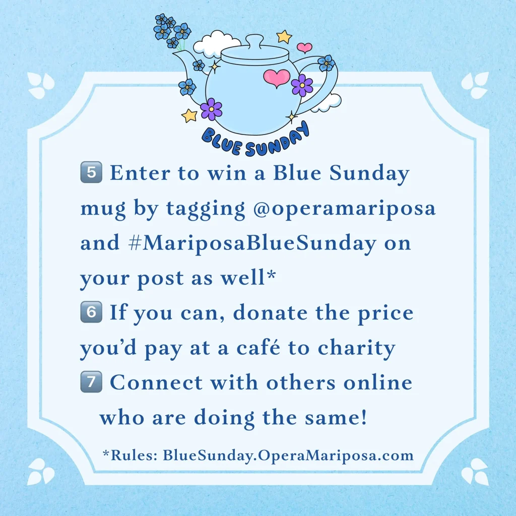 A light blue graphic with a small teapot illustration reads, Blue Sunday. 5 - Enter to win a Blue Sunday mug by tagging @ OperaMariposa and #MariposaBlueSunday on your post as well. (Rules: BlueSunday.OperaMariposa.com) 6 - If you can, donate the price you'd pay at a cafe to charity. 7 - Connect with others online who are doing the same!