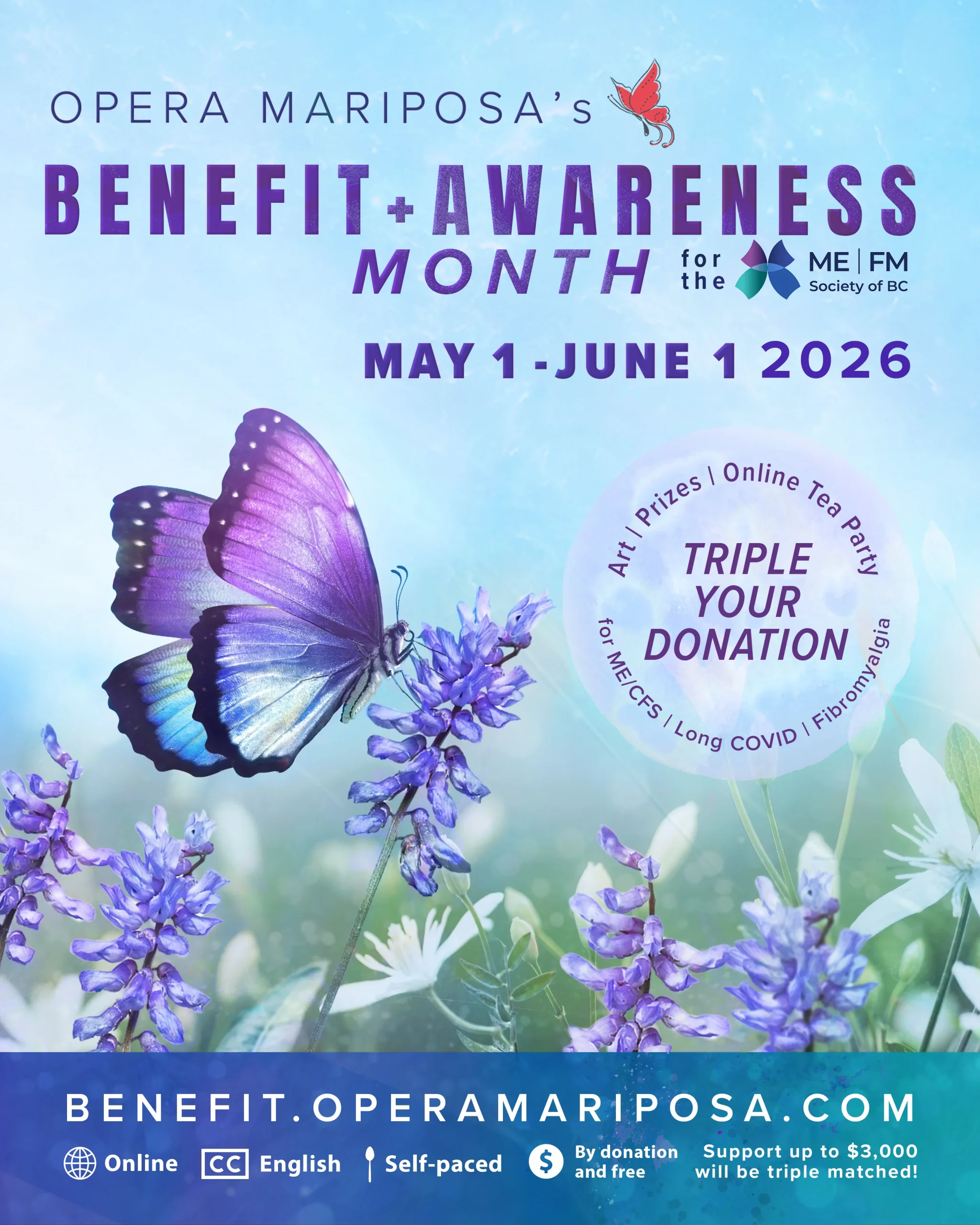 Graphic with a purple and blue butterfly resting on a purple flower, amidst a misty blue background and green field. Purple text reads, 'Opera Mariposa's Benefit + Awareness Month for the ME | FM Society of BC, May 1 - June 1, 2026.' A purple moon-shaped medallion features additional text: 'Triple your donation. Art, prizes, online tea party for ME/CFS, Long Covid, fibromyalgia. Donations tripled in support of the chronic illness community.' At the bottom of the graphic, a teal bar features the URL Benefit.OperaMariposa.com and icon images showing online access, English closed captioning, self-paced activities, with participation by donation and free. Tiny text adds, Support up to $3,000 wiill be triple-matched!
